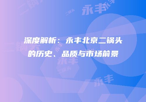 深度解析：永丰北京二锅头的历史、品质与市场前景