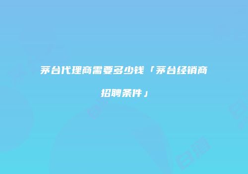 茅台代理商需要多少钱「茅台经销商招聘条件」
