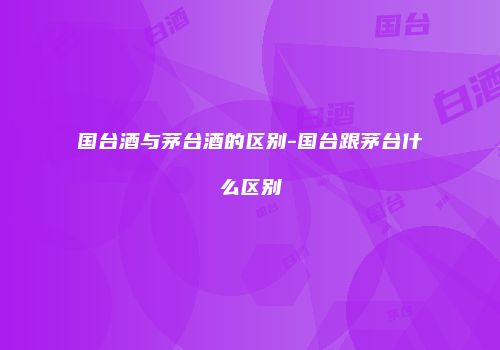 国台酒与茅台酒的区别-国台跟茅台什么区别