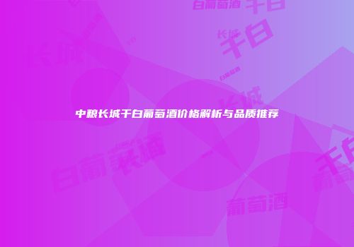 中粮长城干白葡萄酒价格解析与品质推荐