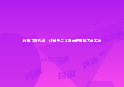 秘鲁玛咖啤酒：结合传统与创新的健康饮品之旅