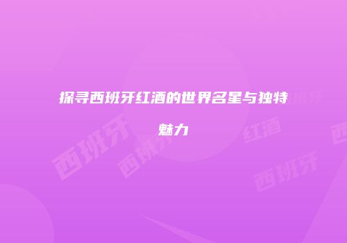 探寻西班牙红酒的世界名星与独特魅力
