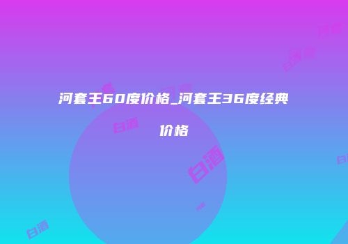 河套王60度价格_河套王36度经典价格