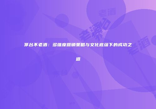 茅台不老酒：多维度营销策略与文化底蕴下的成功之道