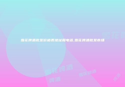 雪花啤酒批发价格表地址和电话,雪花啤酒批发市场