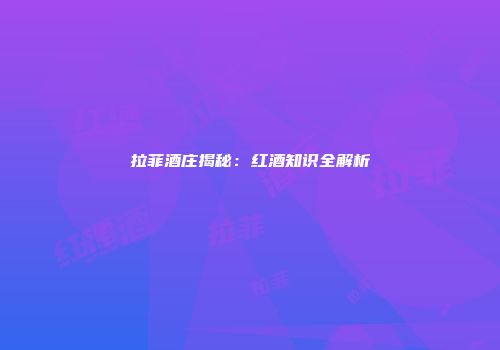 拉菲酒庄揭秘：红酒知识全解析
