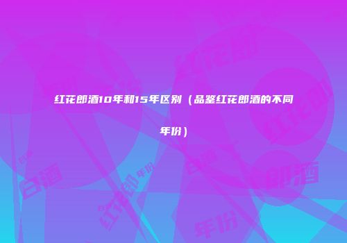 红花郎酒10年和15年区别（品鉴红花郎酒的不同年份）