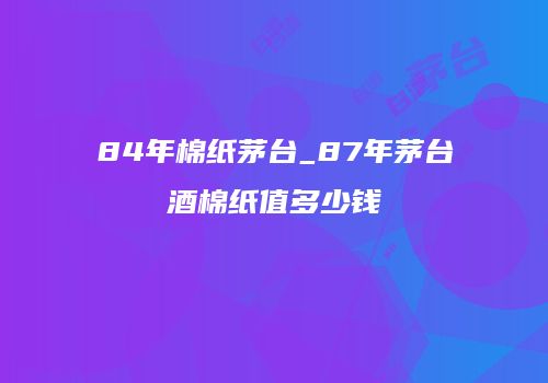 84年棉纸茅台_87年茅台酒棉纸值多少钱