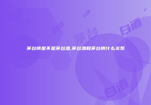 茅台镇是不是茅台酒,茅台酒和茅台镇什么关系