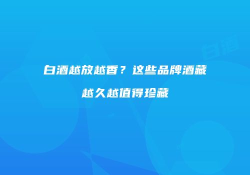白酒越放越香？这些品牌酒藏越久越值得珍藏