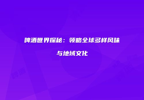 啤酒世界探秘：领略全球多样风味与地域文化