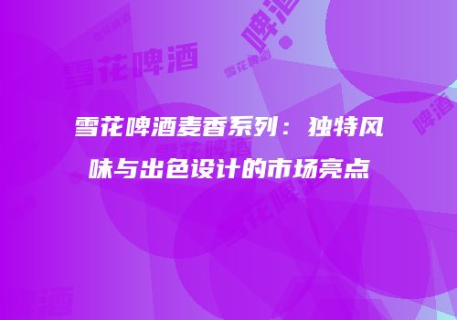 雪花啤酒麦香系列：独特风味与出色设计的市场亮点