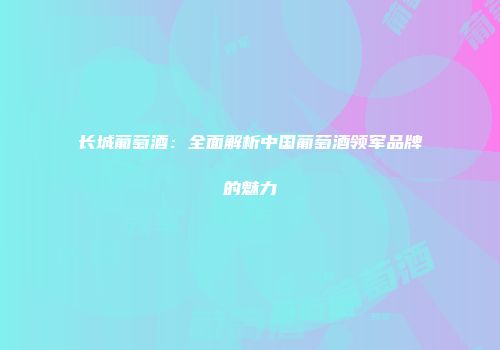 长城葡萄酒：全面解析中国葡萄酒领军品牌的魅力