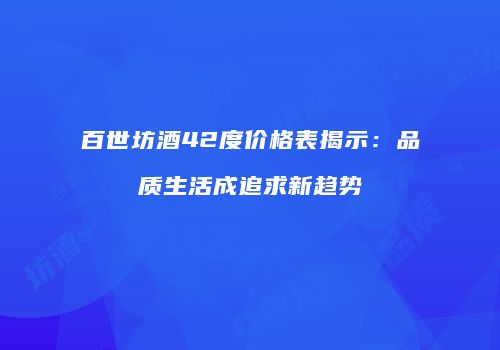 百世坊酒42度价格表揭示：品质生活成追求新趋势
