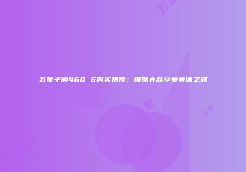 五星子酒460 6购买指南：确保真品享受美酒之旅
