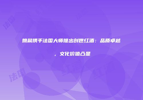 姚晨携手法国大师推出创世红酒：品质卓越，文化价值凸显