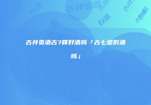 古井贡酒古7算好酒吗「古七是假酒吗」
