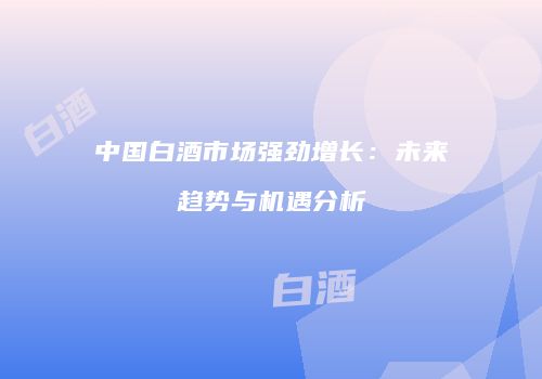 中国白酒市场强劲增长：未来趋势与机遇分析