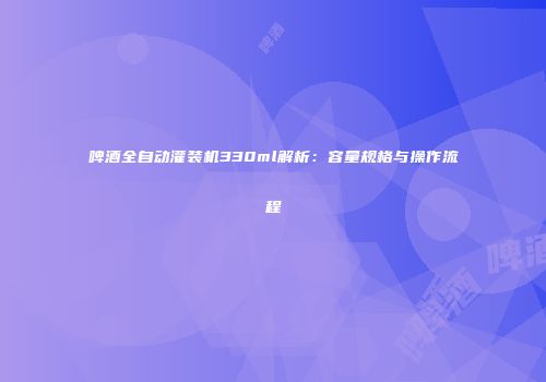 啤酒全自动灌装机330ml解析：容量规格与操作流程
