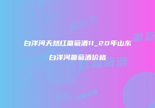 白洋河天然红葡萄酒1l_20年山东白洋河葡萄酒价格