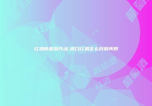 红酒的鉴别方法,进口红酒怎么识别真假