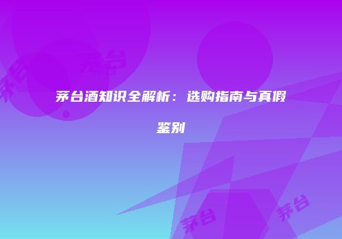 茅台酒知识全解析：选购指南与真假鉴别