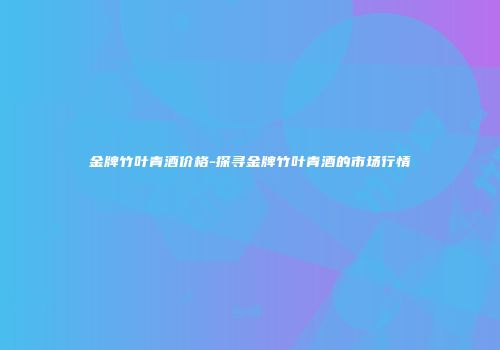 金牌竹叶青酒价格-探寻金牌竹叶青酒的市场行情