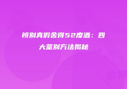 辨别真假舍得52度酒：四大鉴别方法揭秘