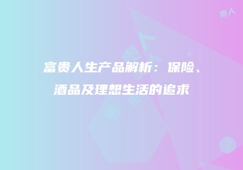 富贵人生产品解析：保险、酒品及理想生活的追求