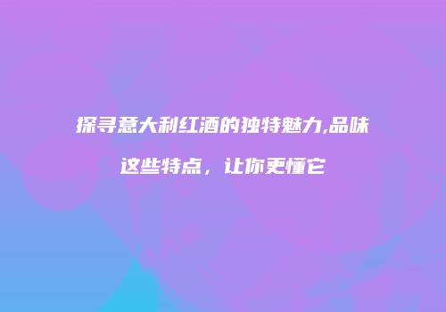 探寻意大利红酒的独特魅力,品味这些特点，让你更懂它