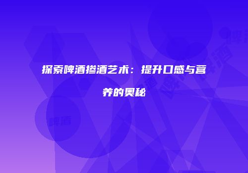 探索啤酒掺酒艺术：提升口感与营养的奥秘