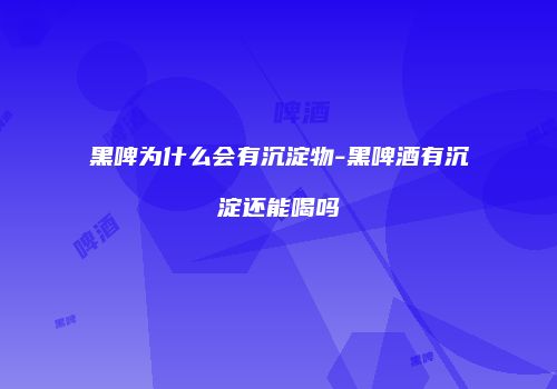 黑啤为什么会有沉淀物-黑啤酒有沉淀还能喝吗
