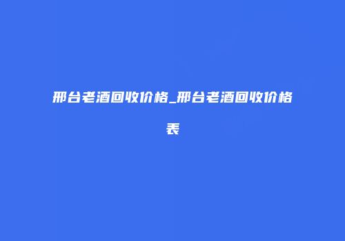 邢台老酒回收价格_邢台老酒回收价格表