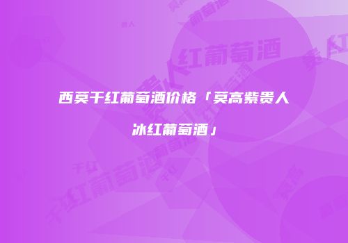 西莫干红葡萄酒价格「莫高紫贵人冰红葡萄酒」