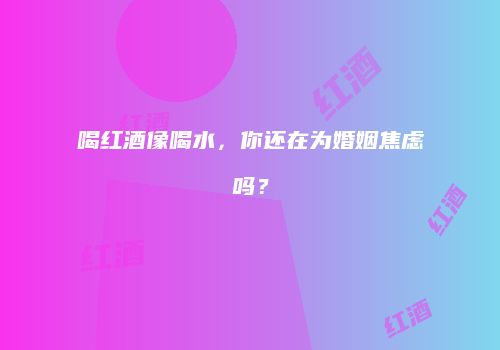 喝红酒像喝水，你还在为婚姻焦虑吗？