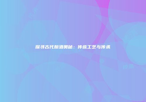 探寻古代酿酒奥秘：传统工艺与传承