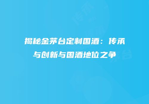 揭秘金茅台定制国酒：传承与创新与国酒地位之争