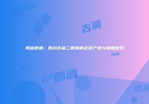 揭秘郎酒：四川古蔺二郎镇的正宗产地与地理优势