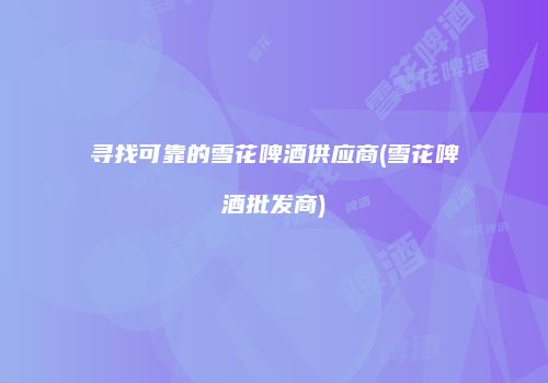 寻找可靠的雪花啤酒供应商(雪花啤酒批发商)