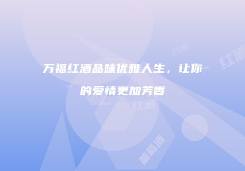 万福红酒品味优雅人生，让你的爱情更加芳香