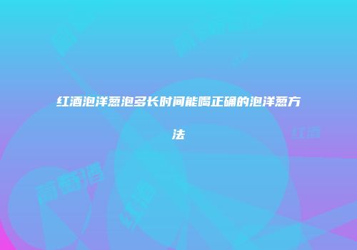 红酒泡洋葱泡多长时间能喝正确的泡洋葱方法