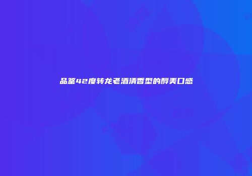 品鉴42度转龙老酒清香型的醇美口感