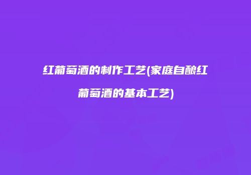 红葡萄酒的制作工艺(家庭自酿红葡萄酒的基本工艺)