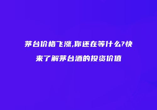 茅台价格飞涨,你还在等什么?快来了解茅台酒的投资价值