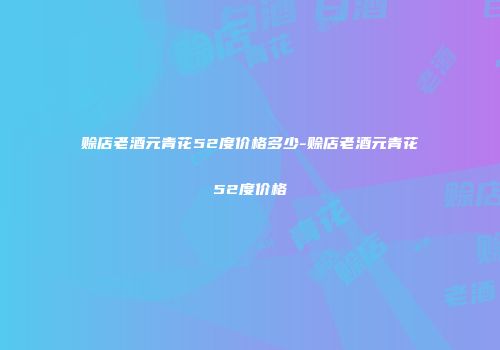 赊店老酒元青花52度价格多少-赊店老酒元青花52度价格