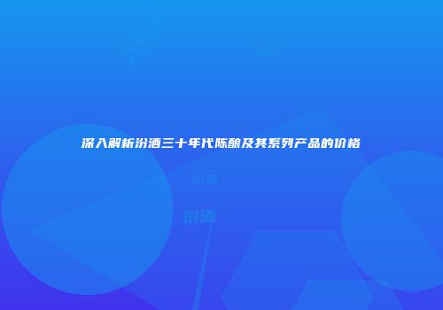 深入解析汾酒三十年代陈酿及其系列产品的价格