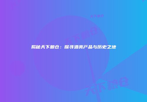 揭秘天下粮仓：探寻酒类产品与历史之地