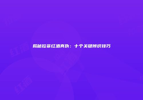 揭秘拉菲红酒真伪：十个关键辨识技巧