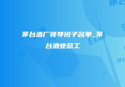 茅台酒厂领导班子名单_茅台酒业总工