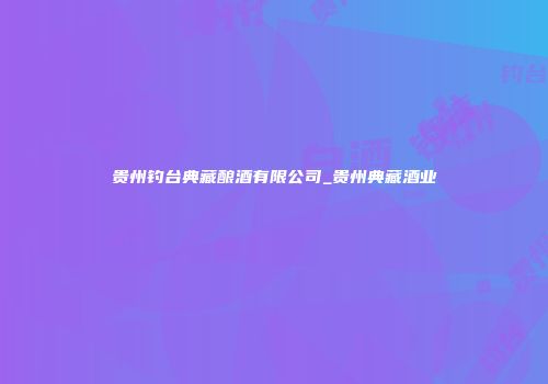 贵州钓台典藏酿酒有限公司_贵州典藏酒业